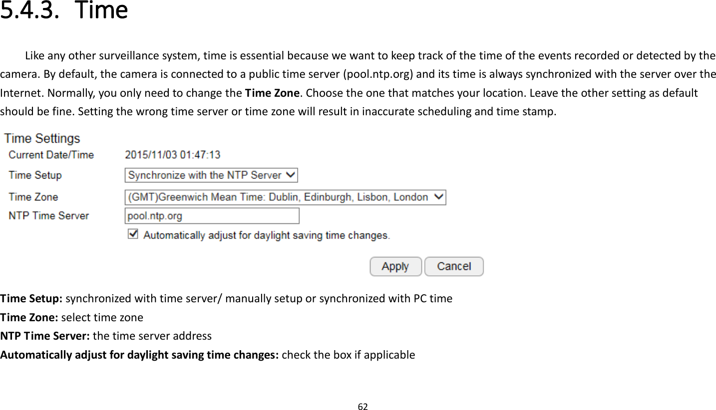 62   5.4.3. Time Like any other surveillance system, time is essential because we want to keep track of the time of the events recorded or detected by the camera. By default, the camera is connected to a public time server (pool.ntp.org) and its time is always synchronized with the server over the Internet. Normally, you only need to change the Time Zone. Choose the one that matches your location. Leave the other setting as default should be fine. Setting the wrong time server or time zone will result in inaccurate scheduling and time stamp.  Time Setup: synchronized with time server/ manually setup or synchronized with PC time Time Zone: select time zone   NTP Time Server: the time server address Automatically adjust for daylight saving time changes: check the box if applicable   