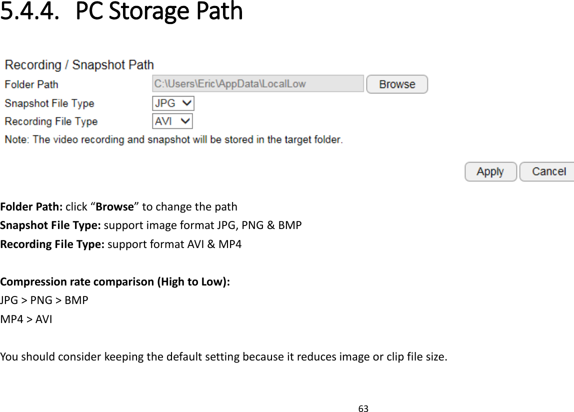 63   5.4.4. PC Storage Path  Folder Path: click “Browse” to change the path Snapshot File Type: support image format JPG, PNG &amp; BMP Recording File Type: support format AVI &amp; MP4  Compression rate comparison (High to Low): JPG &gt; PNG &gt; BMP MP4 &gt; AVI  You should consider keeping the default setting because it reduces image or clip file size.  