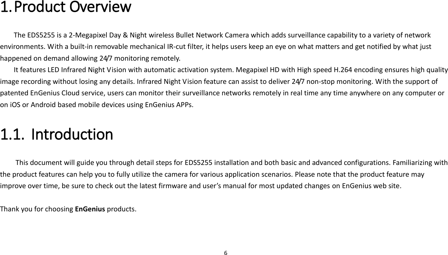 6   1. Product Overview   The EDS5255 is a 2-Megapixel Day &amp; Night wireless Bullet Network Camera which adds surveillance capability to a variety of network environments. With a built-in removable mechanical IR-cut filter, it helps users keep an eye on what matters and get notified by what just happened on demand allowing 24/7 monitoring remotely.   It features LED Infrared Night Vision with automatic activation system. Megapixel HD with High speed H.264 encoding ensures high quality image recording without losing any details. Infrared Night Vision feature can assist to deliver 24/7 non-stop monitoring. With the support of patented EnGenius Cloud service, users can monitor their surveillance networks remotely in real time any time anywhere on any computer or on iOS or Android based mobile devices using EnGenius APPs.   1.1. Introduction   This document will guide you through detail steps for EDS5255 installation and both basic and advanced configurations. Familiarizing with the product features can help you to fully utilize the camera for various application scenarios. Please note that the product feature may improve over time, be sure to check out the latest firmware and user’s manual for most updated changes on EnGenius web site.    Thank you for choosing EnGenius products.     