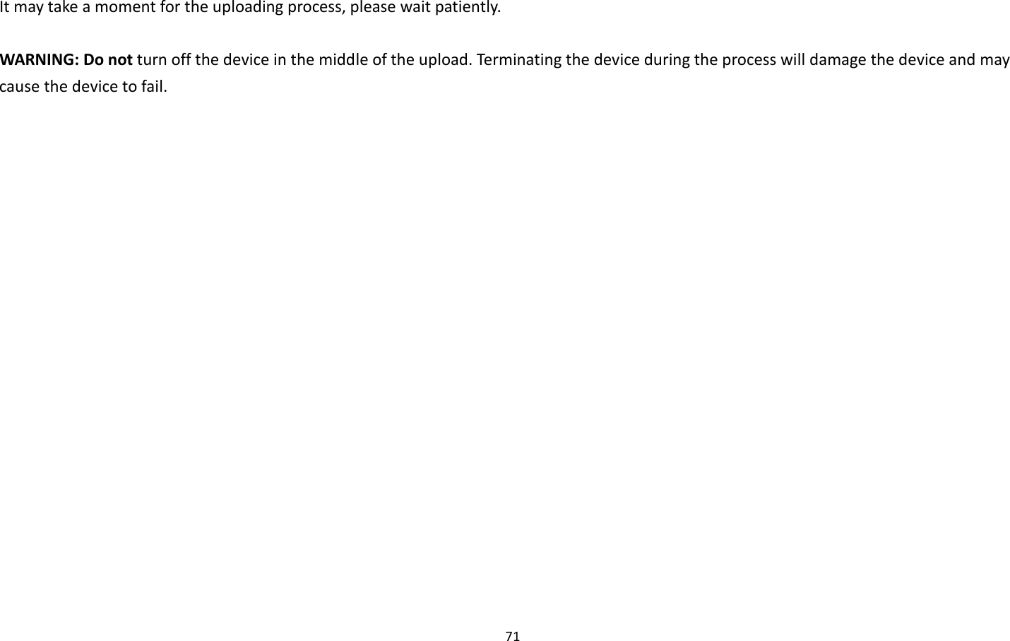 71  It may take a moment for the uploading process, please wait patiently.    WARNING: Do not turn off the device in the middle of the upload. Terminating the device during the process will damage the device and may cause the device to fail.  