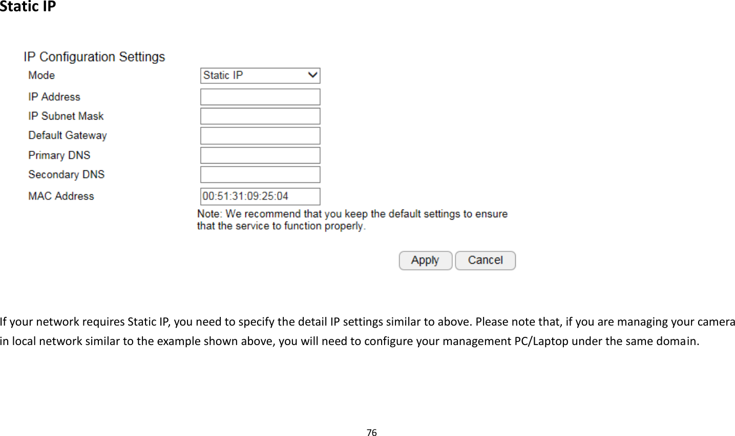 76   Static IP   If your network requires Static IP, you need to specify the detail IP settings similar to above. Please note that, if you are managing your camera in local network similar to the example shown above, you will need to configure your management PC/Laptop under the same domain.    