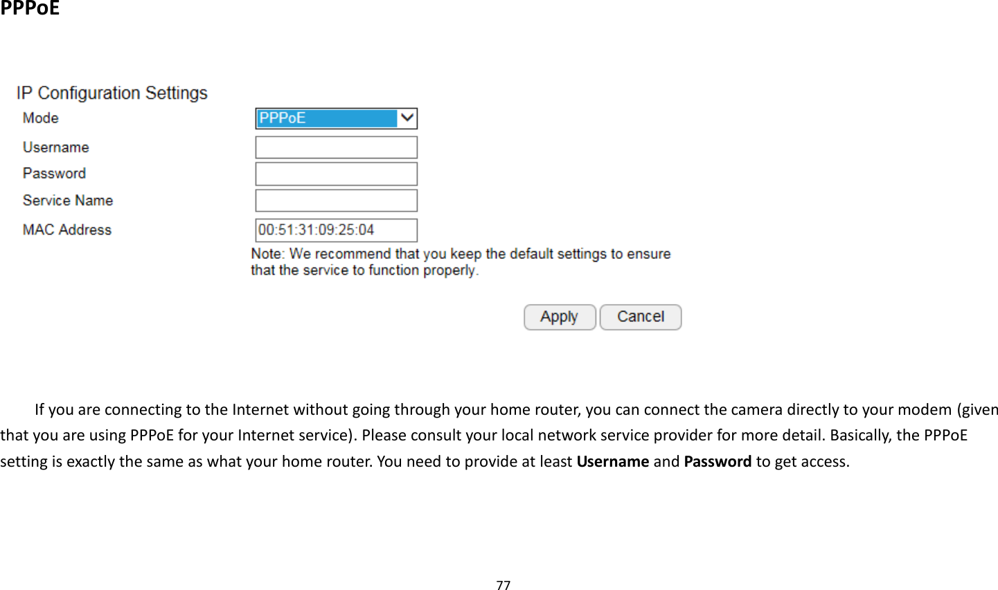 77   PPPoE    If you are connecting to the Internet without going through your home router, you can connect the camera directly to your modem (given that you are using PPPoE for your Internet service). Please consult your local network service provider for more detail. Basically, the PPPoE setting is exactly the same as what your home router. You need to provide at least Username and Password to get access.    