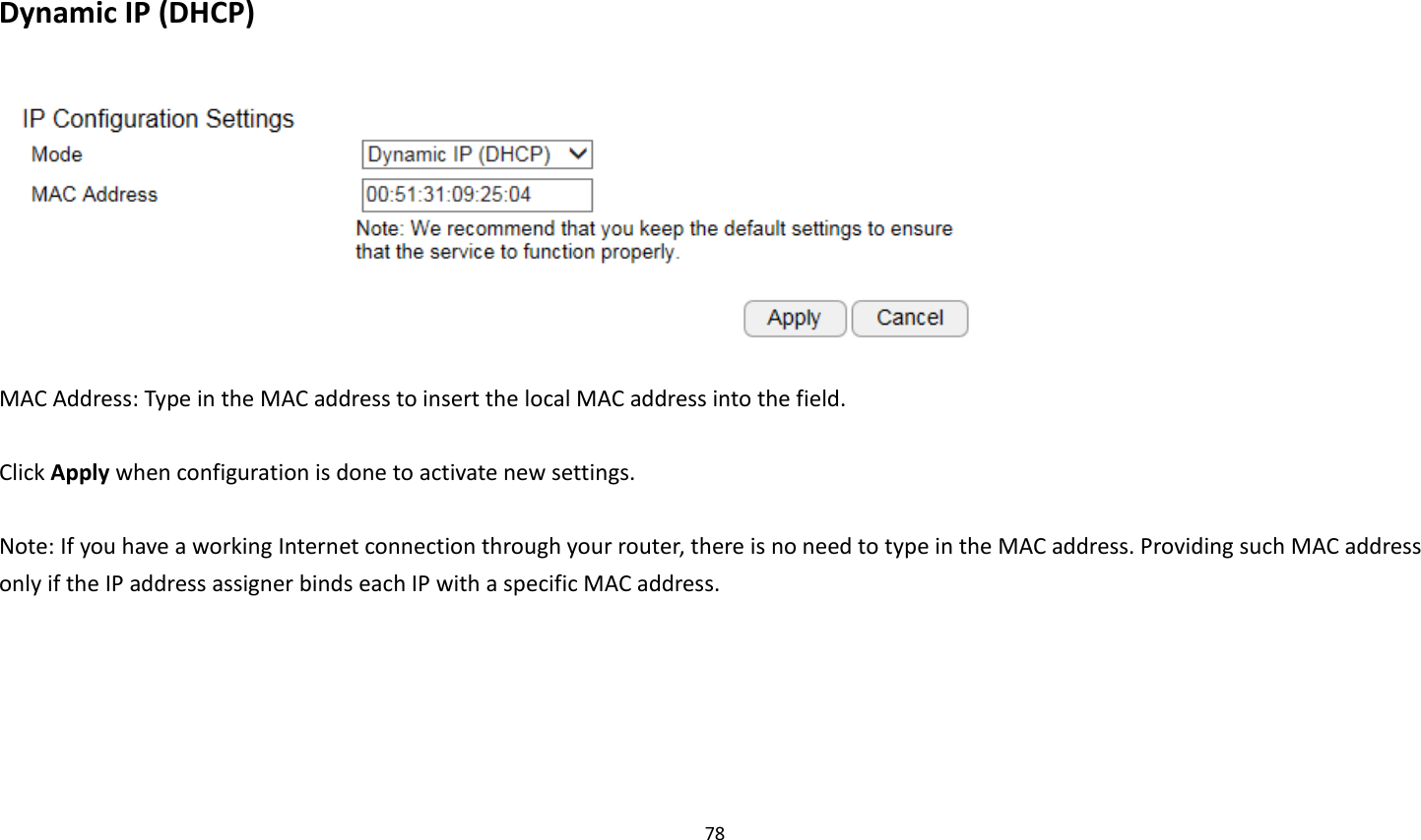 78   Dynamic IP (DHCP)   MAC Address: Type in the MAC address to insert the local MAC address into the field.  Click Apply when configuration is done to activate new settings.  Note: If you have a working Internet connection through your router, there is no need to type in the MAC address. Providing such MAC address only if the IP address assigner binds each IP with a specific MAC address. 