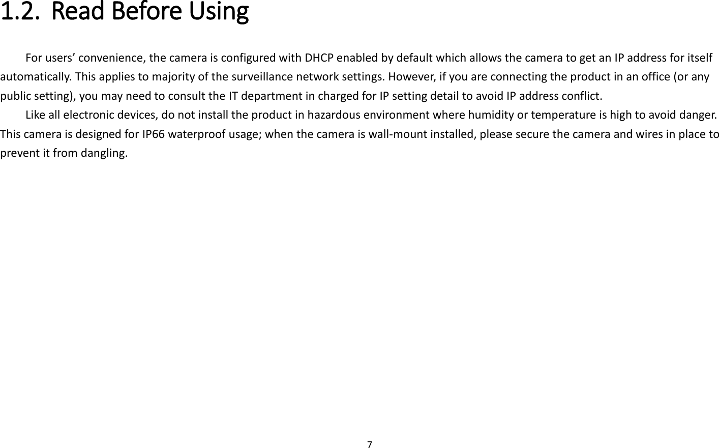 7  1.2. Read Before Using   For users’ convenience, the camera is configured with DHCP enabled by default which allows the camera to get an IP address for itself automatically. This applies to majority of the surveillance network settings. However, if you are connecting the product in an office (or any public setting), you may need to consult the IT department in charged for IP setting detail to avoid IP address conflict.   Like all electronic devices, do not install the product in hazardous environment where humidity or temperature is high to avoid danger. This camera is designed for IP66 waterproof usage; when the camera is wall-mount installed, please secure the camera and wires in place to prevent it from dangling.    