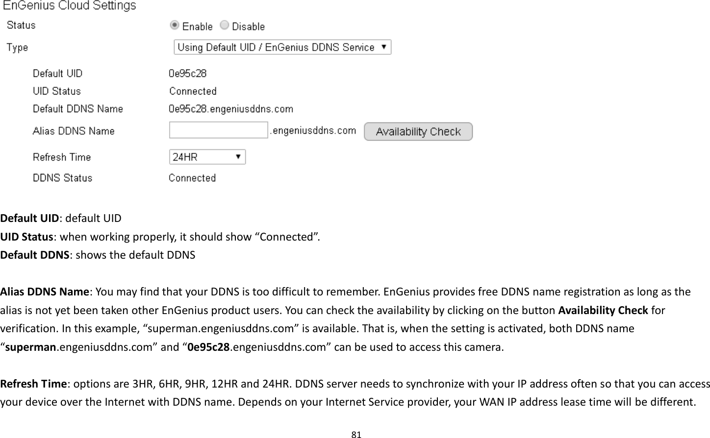 81    Default UID: default UID UID Status: when working properly, it should show “Connected”. Default DDNS: shows the default DDNS    Alias DDNS Name: You may find that your DDNS is too difficult to remember. EnGenius provides free DDNS name registration as long as the alias is not yet been taken other EnGenius product users. You can check the availability by clicking on the button Availability Check for verification. In this example, “superman.engeniusddns.com” is available. That is, when the setting is activated, both DDNS name “superman.engeniusddns.com” and “0e95c28.engeniusddns.com” can be used to access this camera.    Refresh Time: options are 3HR, 6HR, 9HR, 12HR and 24HR. DDNS server needs to synchronize with your IP address often so that you can access your device over the Internet with DDNS name. Depends on your Internet Service provider, your WAN IP address lease time will be different. 