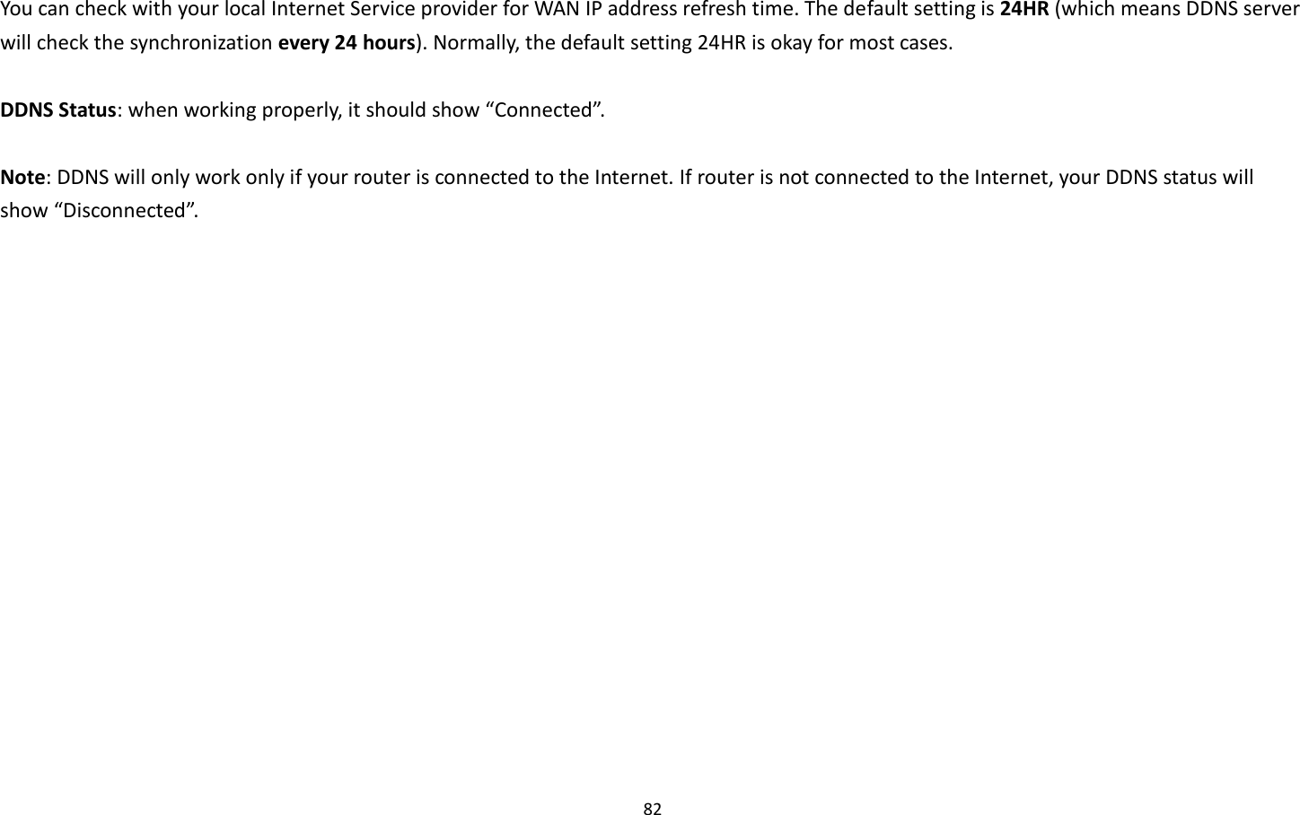 82  You can check with your local Internet Service provider for WAN IP address refresh time. The default setting is 24HR (which means DDNS server will check the synchronization every 24 hours). Normally, the default setting 24HR is okay for most cases.    DDNS Status: when working properly, it should show “Connected”.  Note: DDNS will only work only if your router is connected to the Internet. If router is not connected to the Internet, your DDNS status will show “Disconnected”. 