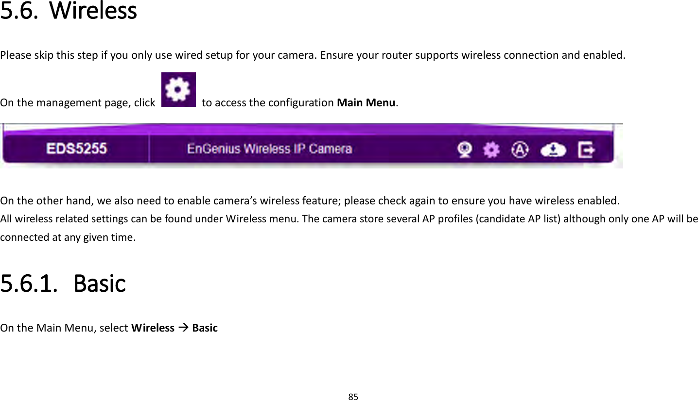 85   5.6. Wireless Please skip this step if you only use wired setup for your camera. Ensure your router supports wireless connection and enabled. On the management page, click    to access the configuration Main Menu.   On the other hand, we also need to enable camera’s wireless feature; please check again to ensure you have wireless enabled. All wireless related settings can be found under Wireless menu. The camera store several AP profiles (candidate AP list) although only one AP will be connected at any given time. 5.6.1. Basic On the Main Menu, select Wireless  Basic 