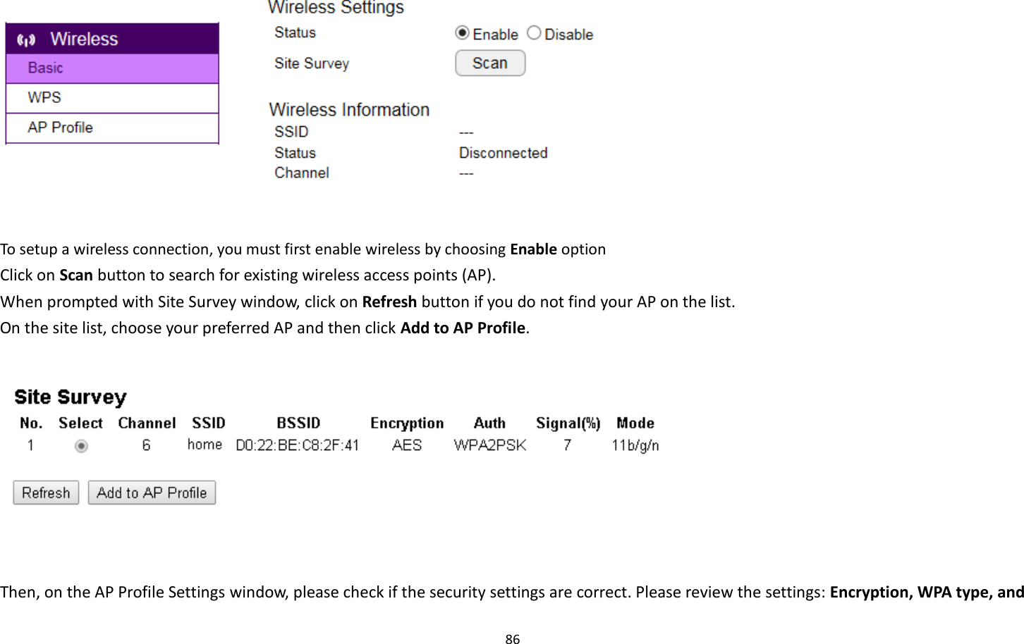 86     To setup a wireless connection, you must first enable wireless by choosing Enable option Click on Scan button to search for existing wireless access points (AP).     When prompted with Site Survey window, click on Refresh button if you do not find your AP on the list.   On the site list, choose your preferred AP and then click Add to AP Profile.     Then, on the AP Profile Settings window, please check if the security settings are correct. Please review the settings: Encryption, WPA type, and 