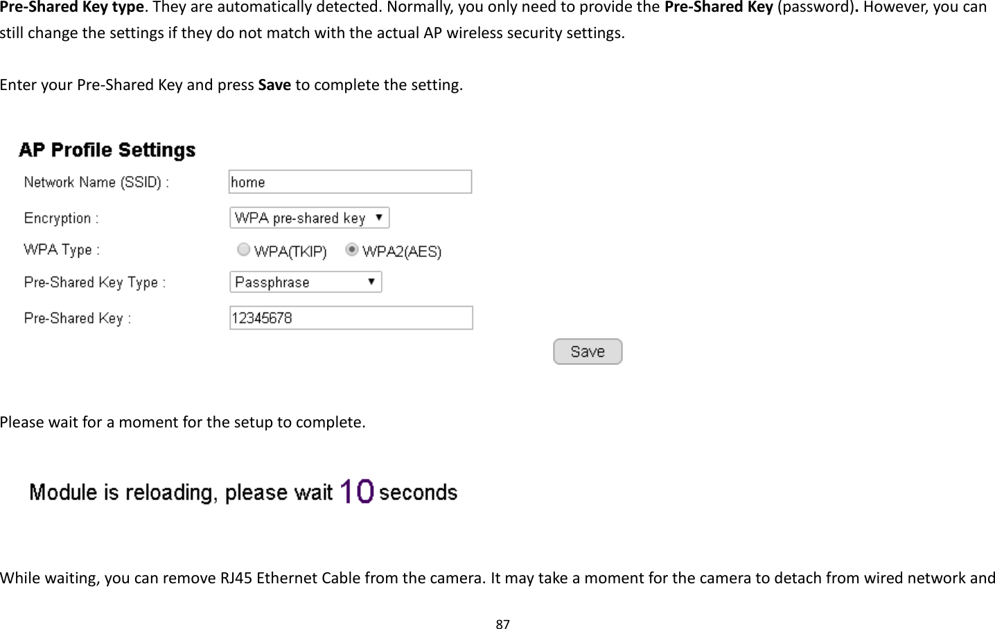 87  Pre-Shared Key type. They are automatically detected. Normally, you only need to provide the Pre-Shared Key (password). However, you can still change the settings if they do not match with the actual AP wireless security settings.  Enter your Pre-Shared Key and press Save to complete the setting.    Please wait for a moment for the setup to complete.     While waiting, you can remove RJ45 Ethernet Cable from the camera. It may take a moment for the camera to detach from wired network and 