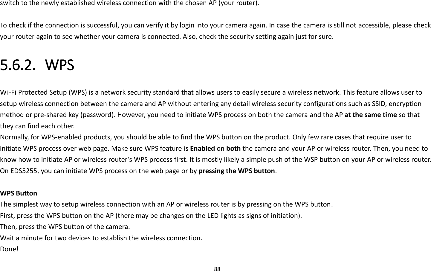 88  switch to the newly established wireless connection with the chosen AP (your router).    To check if the connection is successful, you can verify it by login into your camera again. In case the camera is still not accessible, please check your router again to see whether your camera is connected. Also, check the security setting again just for sure. 5.6.2. WPS Wi-Fi Protected Setup (WPS) is a network security standard that allows users to easily secure a wireless network. This feature allows user to setup wireless connection between the camera and AP without entering any detail wireless security configurations such as SSID, encryption method or pre-shared key (password). However, you need to initiate WPS process on both the camera and the AP at the same time so that they can find each other. Normally, for WPS-enabled products, you should be able to find the WPS button on the product. Only few rare cases that require user to initiate WPS process over web page. Make sure WPS feature is Enabled on both the camera and your AP or wireless router. Then, you need to know how to initiate AP or wireless router’s WPS process first. It is mostly likely a simple push of the WSP button on your AP or wireless router. On EDS5255, you can initiate WPS process on the web page or by pressing the WPS button.    WPS Button The simplest way to setup wireless connection with an AP or wireless router is by pressing on the WPS button. First, press the WPS button on the AP (there may be changes on the LED lights as signs of initiation). Then, press the WPS button of the camera. Wait a minute for two devices to establish the wireless connection. Done! 