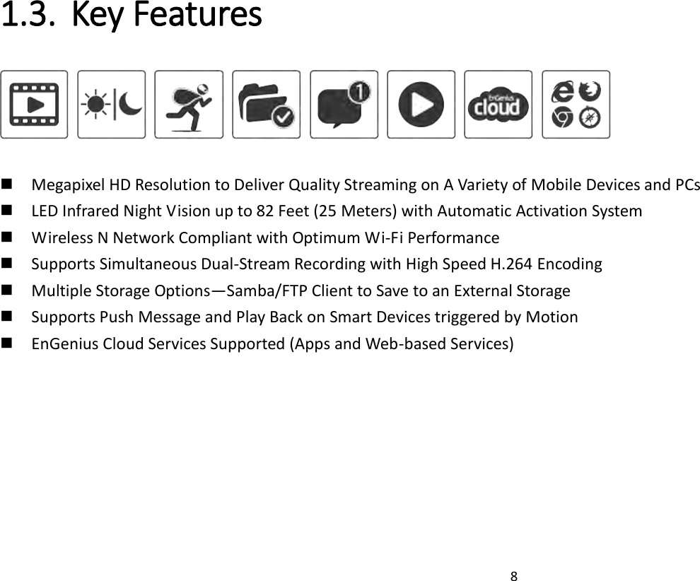 8   1.3. Key Features             Megapixel HD Resolution to Deliver Quality Streaming on A Variety of Mobile Devices and PCs  LED Infrared Night Vision up to 82 Feet (25 Meters) with Automatic Activation System  Wireless N Network Compliant with Optimum Wi-Fi Performance  Supports Simultaneous Dual-Stream Recording with High Speed H.264 Encoding    Multiple Storage Options—Samba/FTP Client to Save to an External Storage  Supports Push Message and Play Back on Smart Devices triggered by Motion  EnGenius Cloud Services Supported (Apps and Web-based Services)   