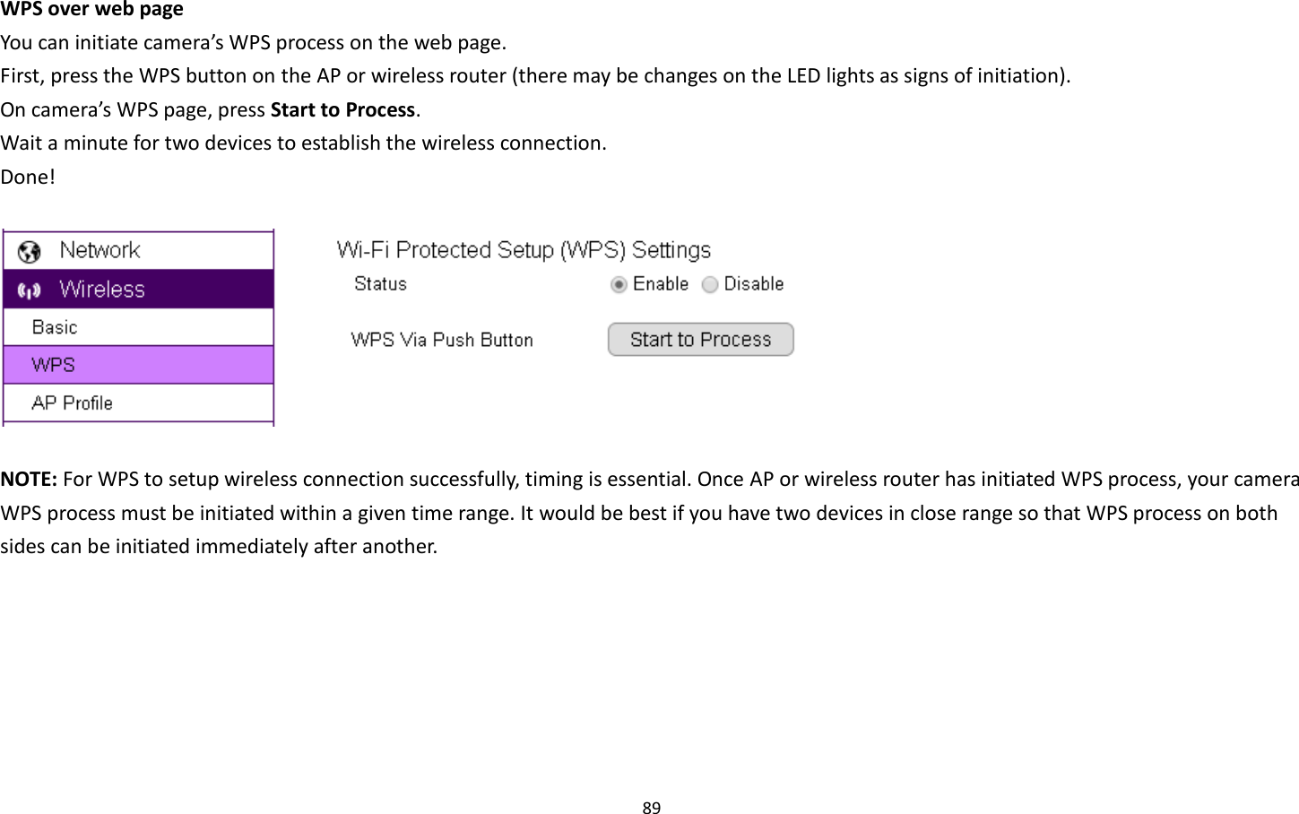 89  WPS over web page You can initiate camera’s WPS process on the web page.   First, press the WPS button on the AP or wireless router (there may be changes on the LED lights as signs of initiation). On camera’s WPS page, press Start to Process. Wait a minute for two devices to establish the wireless connection. Done!    NOTE: For WPS to setup wireless connection successfully, timing is essential. Once AP or wireless router has initiated WPS process, your camera WPS process must be initiated within a given time range. It would be best if you have two devices in close range so that WPS process on both sides can be initiated immediately after another.   