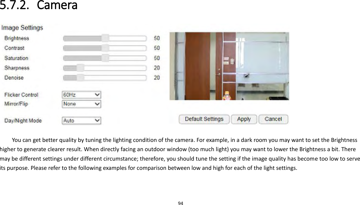 94   5.7.2. Camera   You can get better quality by tuning the lighting condition of the camera. For example, in a dark room you may want to set the Brightness higher to generate clearer result. When directly facing an outdoor window (too much light) you may want to lower the Brightness a bit. There may be different settings under different circumstance; therefore, you should tune the setting if the image quality has become too low to serve its purpose. Please refer to the following examples for comparison between low and high for each of the light settings. 