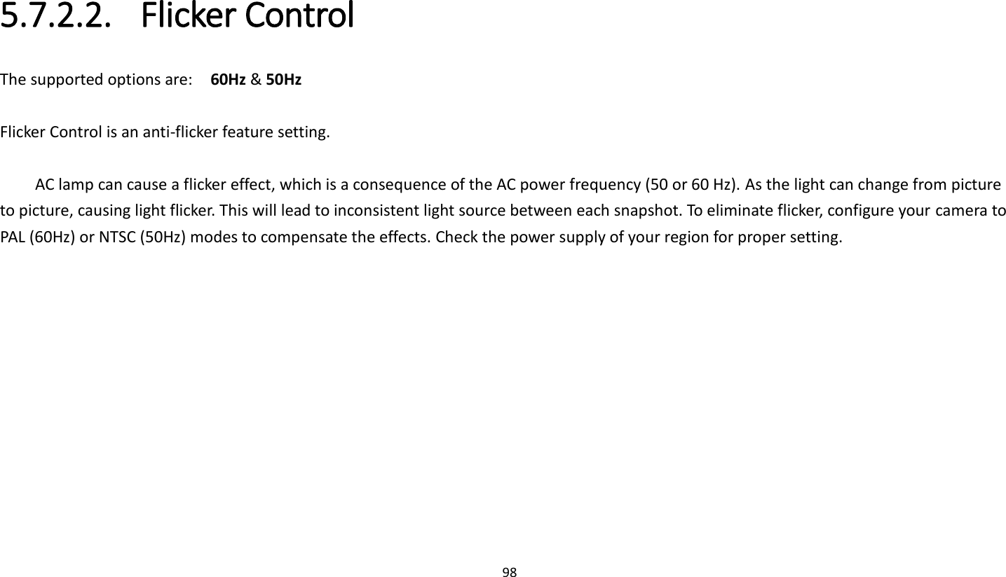 98   5.7.2.2. Flicker Control The supported options are:    60Hz &amp; 50Hz  Flicker Control is an anti-flicker feature setting.    AC lamp can cause a flicker effect, which is a consequence of the AC power frequency (50 or 60 Hz). As the light can change from picture to picture, causing light flicker. This will lead to inconsistent light source between each snapshot. To eliminate flicker, configure your camera to PAL (60Hz) or NTSC (50Hz) modes to compensate the effects. Check the power supply of your region for proper setting.     
