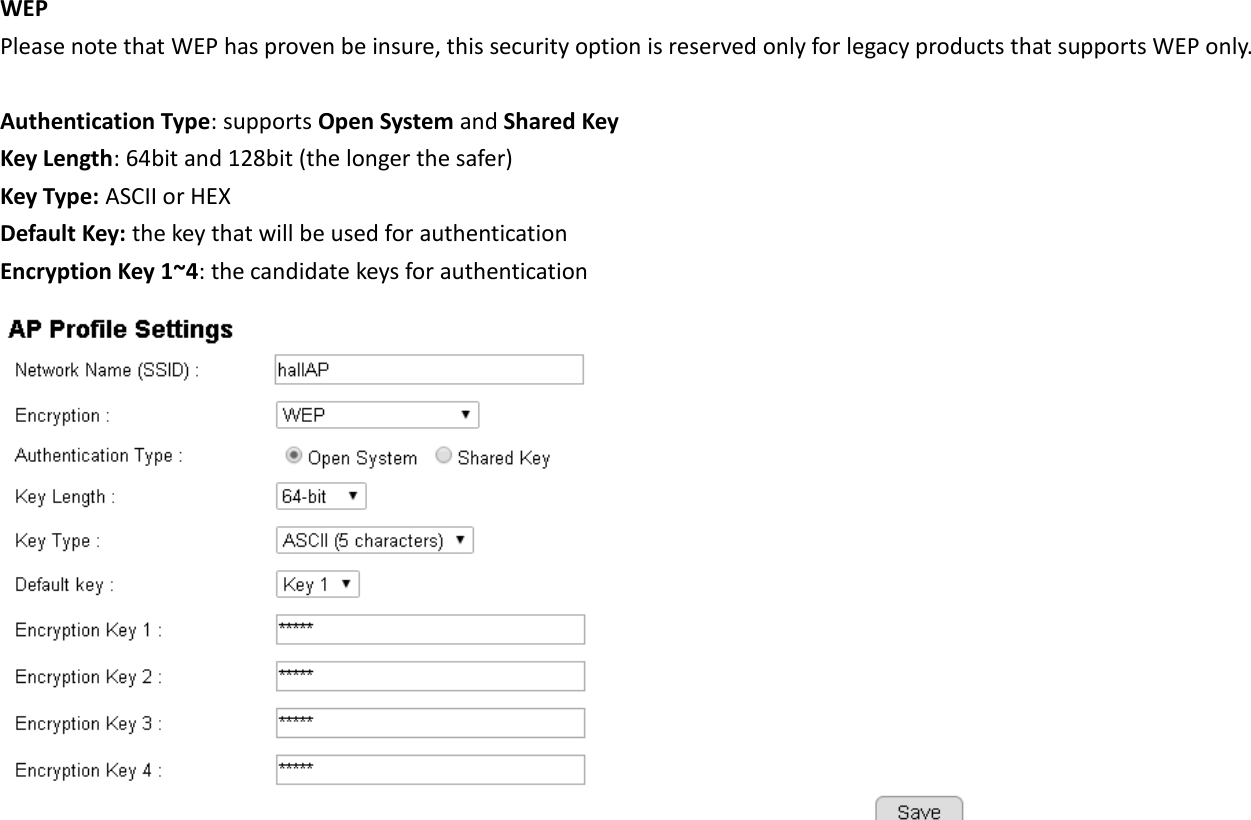 WEP Please note that WEP has proven be insure, this security option is reserved only for legacy products that supports WEP only.  Authentication Type: supports Open System and Shared Key Key Length: 64bit and 128bit (the longer the safer) Key Type: ASCII or HEX Default Key: the key that will be used for authentication Encryption Key 1~4: the candidate keys for authentication    