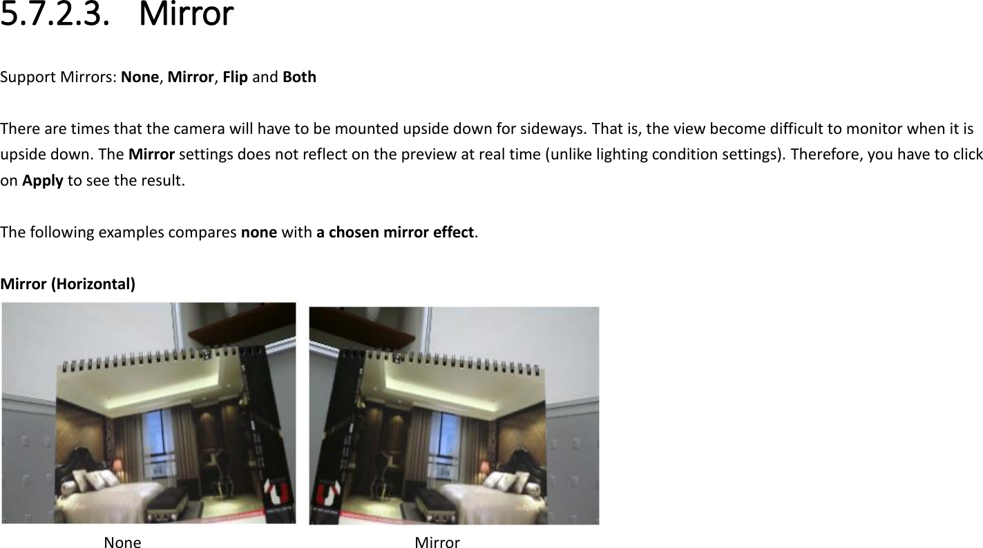 5.7.2.3. Mirror Support Mirrors: None, Mirror, Flip and Both  There are times that the camera will have to be mounted upside down for sideways. That is, the view become difficult to monitor when it is upside down. The Mirror settings does not reflect on the preview at real time (unlike lighting condition settings). Therefore, you have to click on Apply to see the result.  The following examples compares none with a chosen mirror effect.    Mirror (Horizontal)          None                Mirror 