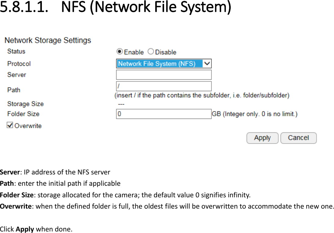 5.8.1.1. NFS (Network File System)   Server: IP address of the NFS server Path: enter the initial path if applicable  Folder Size: storage allocated for the camera; the default value 0 signifies infinity. Overwrite: when the defined folder is full, the oldest files will be overwritten to accommodate the new one.  Click Apply when done.    
