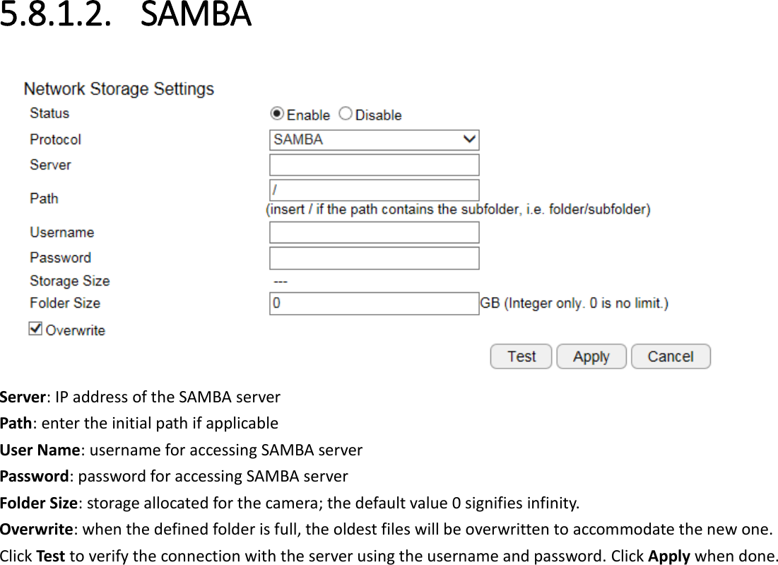 5.8.1.2. SAMBA  Server: IP address of the SAMBA server Path: enter the initial path if applicable  User Name: username for accessing SAMBA server Password: password for accessing SAMBA server Folder Size: storage allocated for the camera; the default value 0 signifies infinity. Overwrite: when the defined folder is full, the oldest files will be overwritten to accommodate the new one. Click Test to verify the connection with the server using the username and password. Click Apply when done.  