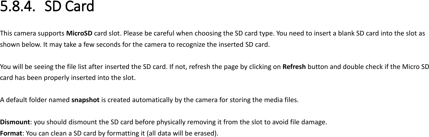 5.8.4. SD Card This camera supports MicroSD card slot. Please be careful when choosing the SD card type. You need to insert a blank SD card into the slot as shown below. It may take a few seconds for the camera to recognize the inserted SD card.    You will be seeing the file list after inserted the SD card. If not, refresh the page by clicking on Refresh button and double check if the Micro SD card has been properly inserted into the slot.  A default folder named snapshot is created automatically by the camera for storing the media files.    Dismount: you should dismount the SD card before physically removing it from the slot to avoid file damage. Format: You can clean a SD card by formatting it (all data will be erased). 