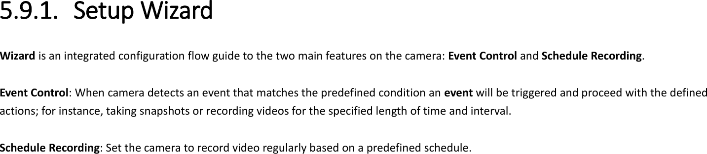 5.9.1. Setup Wizard Wizard is an integrated configuration flow guide to the two main features on the camera: Event Control and Schedule Recording.    Event Control: When camera detects an event that matches the predefined condition an event will be triggered and proceed with the defined actions; for instance, taking snapshots or recording videos for the specified length of time and interval.  Schedule Recording: Set the camera to record video regularly based on a predefined schedule.      