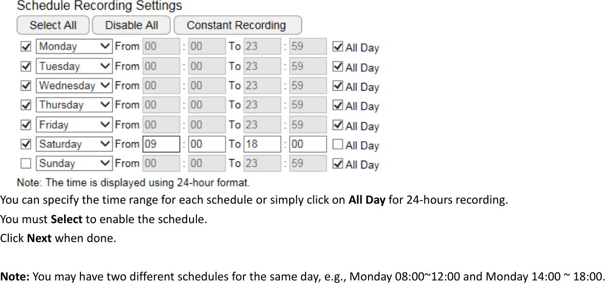  You can specify the time range for each schedule or simply click on All Day for 24-hours recording. You must Select to enable the schedule. Click Next when done.  Note: You may have two different schedules for the same day, e.g., Monday 08:00~12:00 and Monday 14:00 ~ 18:00.      