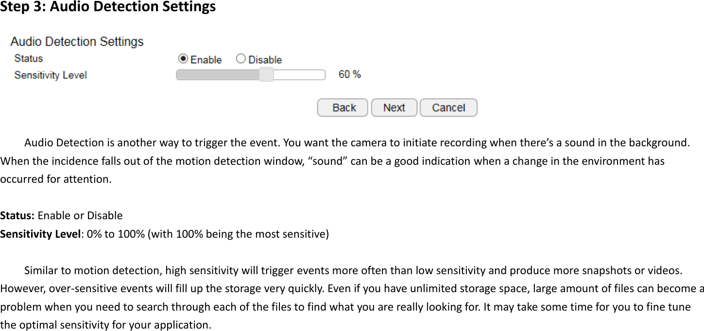 Step 3: Audio Detection Settings  Audio Detection is another way to trigger the event. You want the camera to initiate recording when there’s a sound in the background. When the incidence falls out of the motion detection window, “sound” can be a good indication when a change in the environment has occurred for attention.  Status: Enable or Disable Sensitivity Level: 0% to 100% (with 100% being the most sensitive)  Similar to motion detection, high sensitivity will trigger events more often than low sensitivity and produce more snapshots or videos. However, over-sensitive events will fill up the storage very quickly. Even if you have unlimited storage space, large amount of files can become a problem when you need to search through each of the files to find what you are really looking for. It may take some time for you to fine tune the optimal sensitivity for your application.     