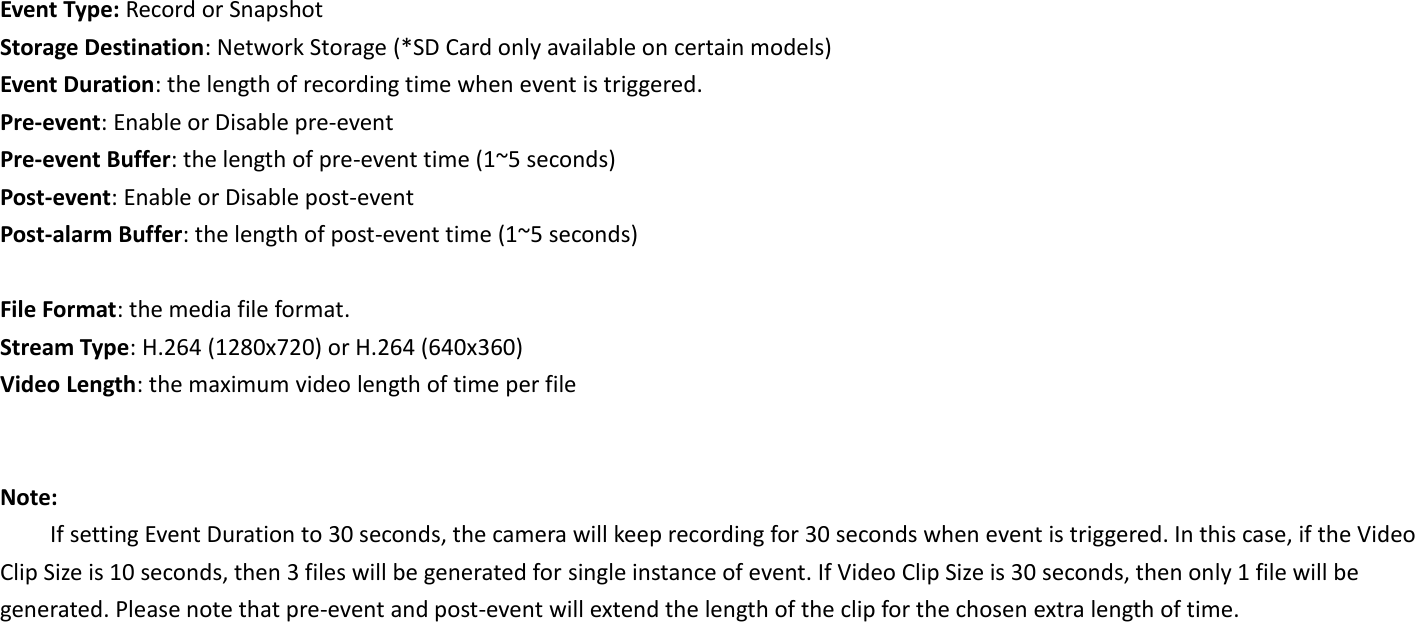 Event Type: Record or Snapshot Storage Destination: Network Storage (*SD Card only available on certain models) Event Duration: the length of recording time when event is triggered. Pre-event: Enable or Disable pre-event Pre-event Buffer: the length of pre-event time (1~5 seconds) Post-event: Enable or Disable post-event Post-alarm Buffer: the length of post-event time (1~5 seconds)  File Format: the media file format. Stream Type: H.264 (1280x720) or H.264 (640x360) Video Length: the maximum video length of time per file   Note: If setting Event Duration to 30 seconds, the camera will keep recording for 30 seconds when event is triggered. In this case, if the Video Clip Size is 10 seconds, then 3 files will be generated for single instance of event. If Video Clip Size is 30 seconds, then only 1 file will be generated. Please note that pre-event and post-event will extend the length of the clip for the chosen extra length of time.     