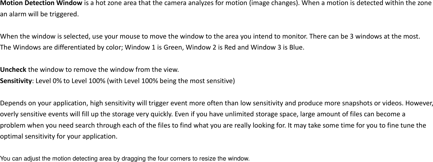 Motion Detection Window is a hot zone area that the camera analyzes for motion (image changes). When a motion is detected within the zone an alarm will be triggered.    When the window is selected, use your mouse to move the window to the area you intend to monitor. There can be 3 windows at the most. The Windows are differentiated by color; Window 1 is Green, Window 2 is Red and Window 3 is Blue.  Uncheck the window to remove the window from the view. Sensitivity: Level 0% to Level 100% (with Level 100% being the most sensitive)  Depends on your application, high sensitivity will trigger event more often than low sensitivity and produce more snapshots or videos. However, overly sensitive events will fill up the storage very quickly. Even if you have unlimited storage space, large amount of files can become a problem when you need search through each of the files to find what you are really looking for. It may take some time for you to fine tune the optimal sensitivity for your application.    You can adjust the motion detecting area by dragging the four corners to resize the window.   