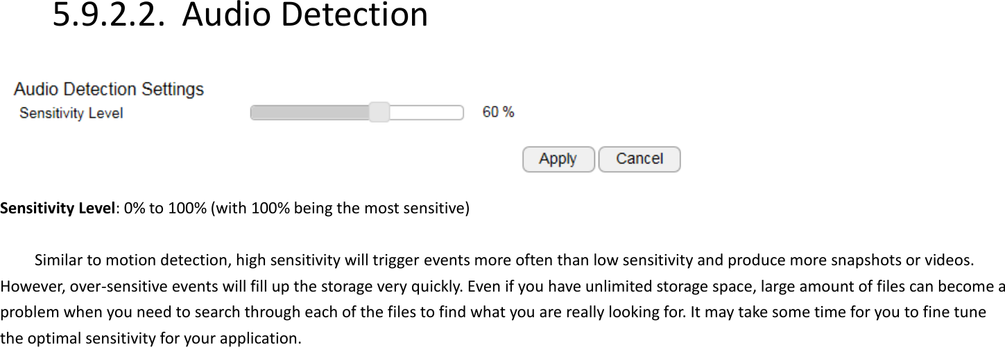5.9.2.2. Audio Detection   Sensitivity Level: 0% to 100% (with 100% being the most sensitive)  Similar to motion detection, high sensitivity will trigger events more often than low sensitivity and produce more snapshots or videos. However, over-sensitive events will fill up the storage very quickly. Even if you have unlimited storage space, large amount of files can become a problem when you need to search through each of the files to find what you are really looking for. It may take some time for you to fine tune the optimal sensitivity for your application.           