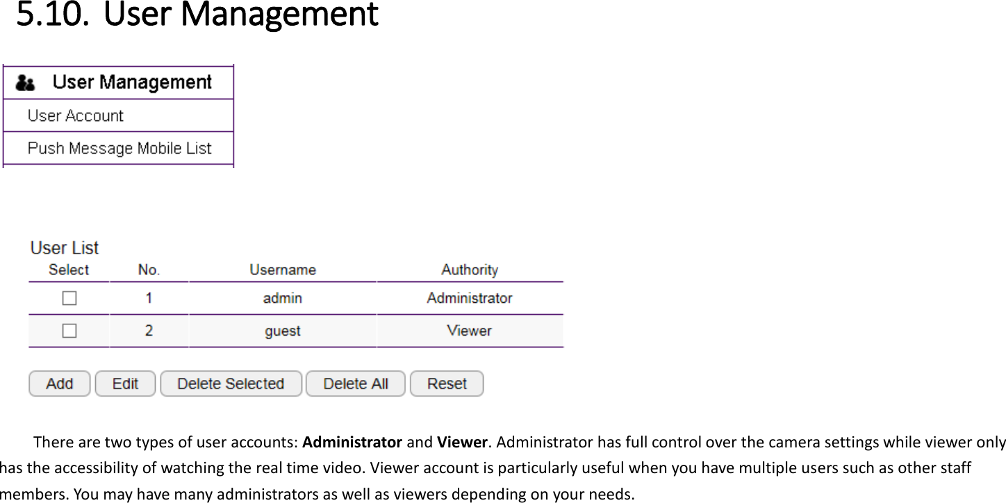  5.10. User Management       There are two types of user accounts: Administrator and Viewer. Administrator has full control over the camera settings while viewer only has the accessibility of watching the real time video. Viewer account is particularly useful when you have multiple users such as other staff members. You may have many administrators as well as viewers depending on your needs.    