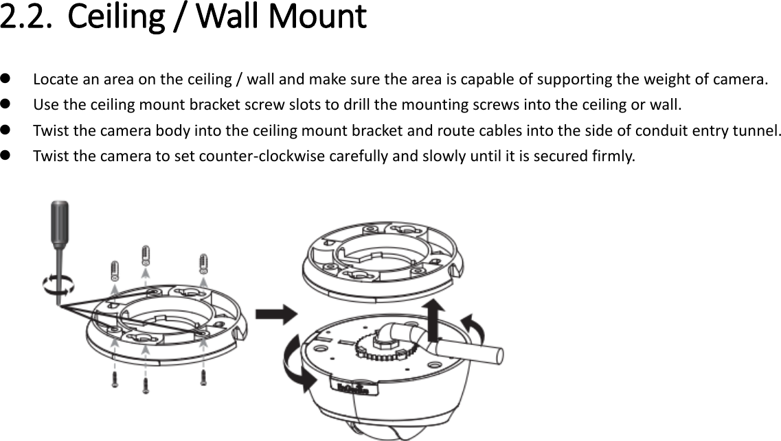  2.2. Ceiling / Wall Mount    Locate an area on the ceiling / wall and make sure the area is capable of supporting the weight of camera.  Use the ceiling mount bracket screw slots to drill the mounting screws into the ceiling or wall.  Twist the camera body into the ceiling mount bracket and route cables into the side of conduit entry tunnel.  Twist the camera to set counter-clockwise carefully and slowly until it is secured firmly.      