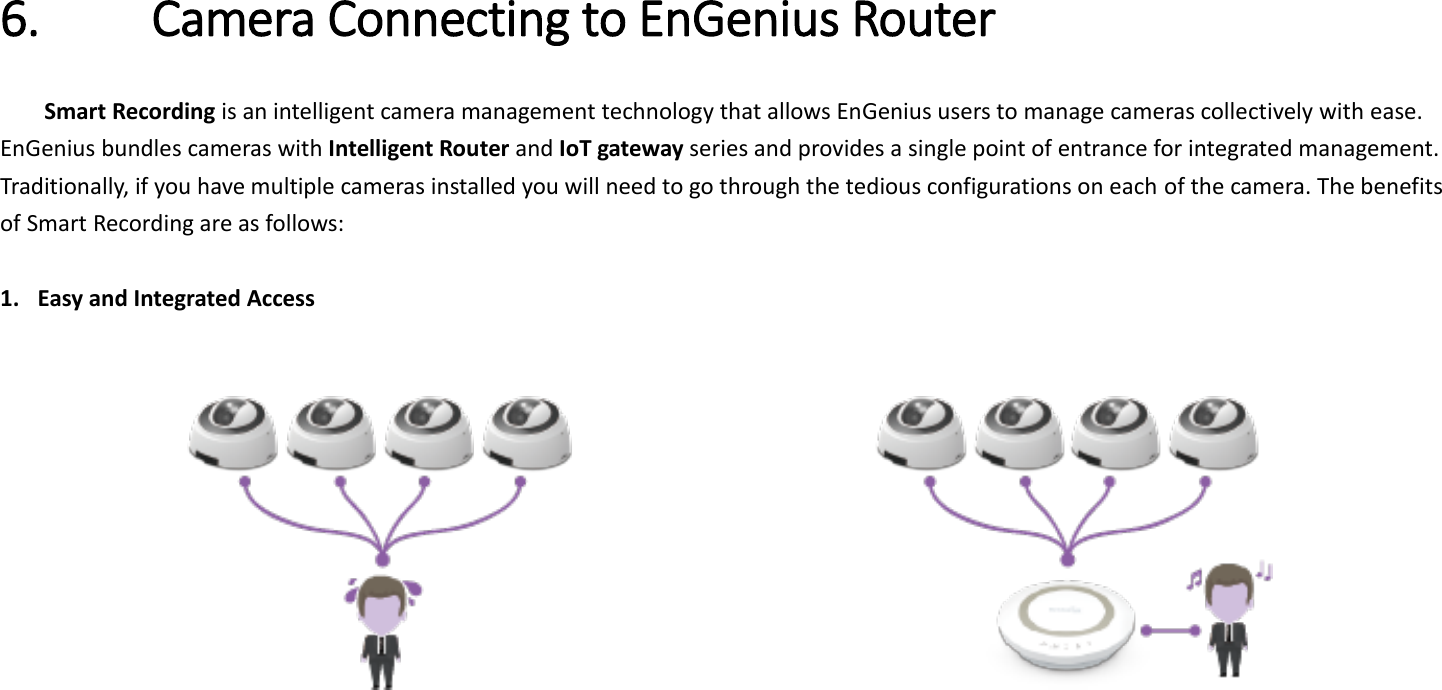 6. Camera Connecting to EnGenius Router   Smart Recording is an intelligent camera management technology that allows EnGenius users to manage cameras collectively with ease. EnGenius bundles cameras with Intelligent Router and IoT gateway series and provides a single point of entrance for integrated management. Traditionally, if you have multiple cameras installed you will need to go through the tedious configurations on each of the camera. The benefits of Smart Recording are as follows:  1. Easy and Integrated Access                   