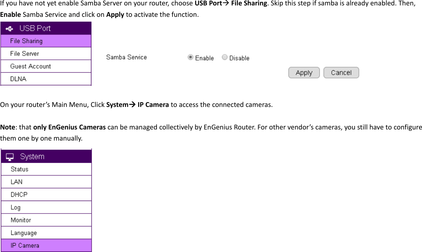 If you have not yet enable Samba Server on your router, choose USB Port File Sharing. Skip this step if samba is already enabled. Then, Enable Samba Service and click on Apply to activate the function.         On your router’s Main Menu, Click System IP Camera to access the connected cameras.    Note: that only EnGenius Cameras can be managed collectively by EnGenius Router. For other vendor’s cameras, you still have to configure them one by one manually.    