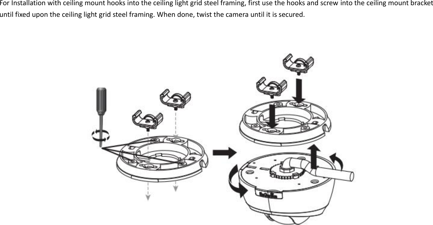 For Installation with ceiling mount hooks into the ceiling light grid steel framing, first use the hooks and screw into the ceiling mount bracket until fixed upon the ceiling light grid steel framing. When done, twist the camera until it is secured.          