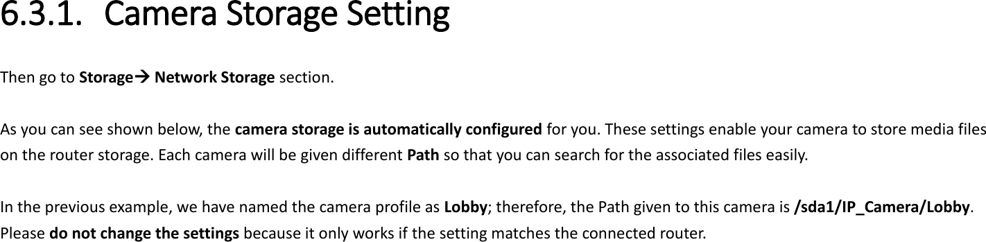6.3.1. Camera Storage Setting Then go to Storage Network Storage section.  As you can see shown below, the camera storage is automatically configured for you. These settings enable your camera to store media files on the router storage. Each camera will be given different Path so that you can search for the associated files easily.    In the previous example, we have named the camera profile as Lobby; therefore, the Path given to this camera is /sda1/IP_Camera/Lobby. Please do not change the settings because it only works if the setting matches the connected router.    
