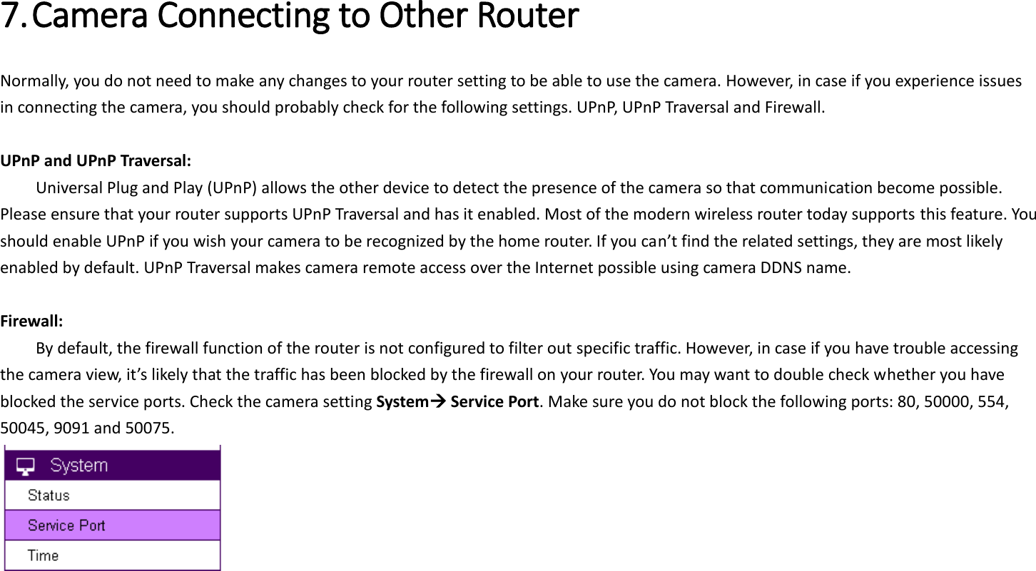 7. Camera Connecting to Other Router   Normally, you do not need to make any changes to your router setting to be able to use the camera. However, in case if you experience issues in connecting the camera, you should probably check for the following settings. UPnP, UPnP Traversal and Firewall.  UPnP and UPnP Traversal:   Universal Plug and Play (UPnP) allows the other device to detect the presence of the camera so that communication become possible. Please ensure that your router supports UPnP Traversal and has it enabled. Most of the modern wireless router today supports this feature. You should enable UPnP if you wish your camera to be recognized by the home router. If you can’t find the related settings, they are most likely enabled by default. UPnP Traversal makes camera remote access over the Internet possible using camera DDNS name.  Firewall:   By default, the firewall function of the router is not configured to filter out specific traffic. However, in case if you have trouble accessing the camera view, it’s likely that the traffic has been blocked by the firewall on your router. You may want to double check whether you have blocked the service ports. Check the camera setting System Service Port. Make sure you do not block the following ports: 80, 50000, 554, 50045, 9091 and 50075.     