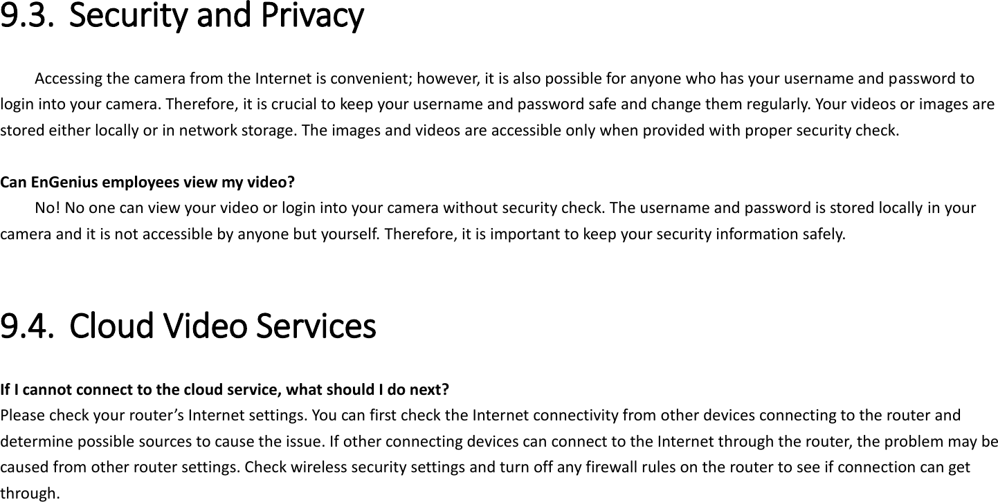  9.3. Security and Privacy     Accessing the camera from the Internet is convenient; however, it is also possible for anyone who has your username and password to login into your camera. Therefore, it is crucial to keep your username and password safe and change them regularly. Your videos or images are stored either locally or in network storage. The images and videos are accessible only when provided with proper security check.  Can EnGenius employees view my video?     No! No one can view your video or login into your camera without security check. The username and password is stored locally in your camera and it is not accessible by anyone but yourself. Therefore, it is important to keep your security information safely.  9.4. Cloud Video Services   If I cannot connect to the cloud service, what should I do next?   Please check your router’s Internet settings. You can first check the Internet connectivity from other devices connecting to the router and determine possible sources to cause the issue. If other connecting devices can connect to the Internet through the router, the problem may be caused from other router settings. Check wireless security settings and turn off any firewall rules on the router to see if connection can get through.      