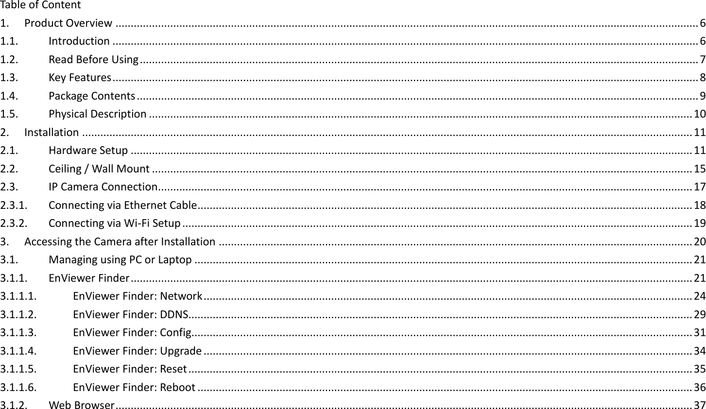 Table of Content 1.  Product Overview ................................................................................................................................................................................................ 6 1.1.  Introduction ................................................................................................................................................................................................. 6 1.2.  Read Before Using ........................................................................................................................................................................................ 7 1.3.  Key Features ................................................................................................................................................................................................. 8 1.4.  Package Contents ......................................................................................................................................................................................... 9 1.5.  Physical Description ................................................................................................................................................................................... 10 2.  Installation ......................................................................................................................................................................................................... 11 2.1.  Hardware Setup ......................................................................................................................................................................................... 11 2.2.  Ceiling / Wall Mount .................................................................................................................................................................................. 15 2.3.  IP Camera Connection ................................................................................................................................................................................ 17 2.3.1.  Connecting via Ethernet Cable ................................................................................................................................................................... 18 2.3.2.  Connecting via Wi-Fi Setup ........................................................................................................................................................................ 19 3.  Accessing the Camera after Installation ............................................................................................................................................................ 20 3.1.  Managing using PC or Laptop .................................................................................................................................................................... 21 3.1.1.  EnViewer Finder ......................................................................................................................................................................................... 21 3.1.1.1.  EnViewer Finder: Network ................................................................................................................................................................. 24 3.1.1.2.  EnViewer Finder: DDNS...................................................................................................................................................................... 29 3.1.1.3.  EnViewer Finder: Config..................................................................................................................................................................... 31 3.1.1.4.  EnViewer Finder: Upgrade ................................................................................................................................................................. 34 3.1.1.5.  EnViewer Finder: Reset ...................................................................................................................................................................... 35 3.1.1.6.  EnViewer Finder: Reboot ................................................................................................................................................................... 36 3.1.2.  Web Browser .............................................................................................................................................................................................. 37 