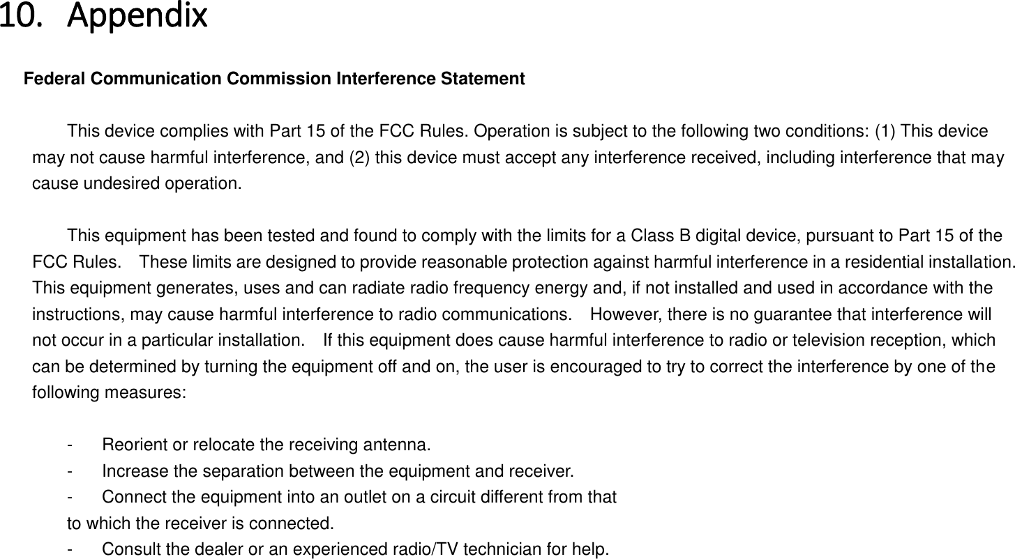 10. Appendix   Federal Communication Commission Interference Statement      This device complies with Part 15 of the FCC Rules. Operation is subject to the following two conditions: (1) This device may not cause harmful interference, and (2) this device must accept any interference received, including interference that may cause undesired operation.      This equipment has been tested and found to comply with the limits for a Class B digital device, pursuant to Part 15 of the FCC Rules.    These limits are designed to provide reasonable protection against harmful interference in a residential installation. This equipment generates, uses and can radiate radio frequency energy and, if not installed and used in accordance with the instructions, may cause harmful interference to radio communications.    However, there is no guarantee that interference will not occur in a particular installation.    If this equipment does cause harmful interference to radio or television reception, which can be determined by turning the equipment off and on, the user is encouraged to try to correct the interference by one of the following measures:      -  Reorient or relocate the receiving antenna.   -  Increase the separation between the equipment and receiver.   -  Connect the equipment into an outlet on a circuit different from that   to which the receiver is connected.   -  Consult the dealer or an experienced radio/TV technician for help. 