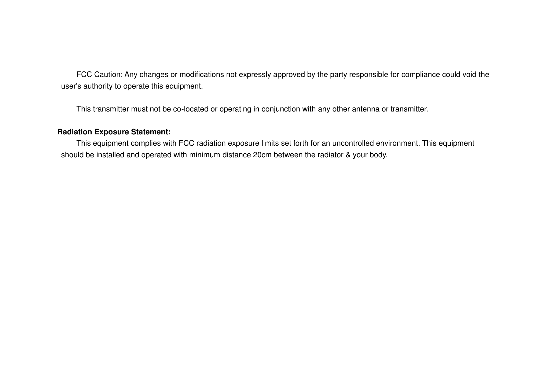      FCC Caution: Any changes or modifications not expressly approved by the party responsible for compliance could void the user&apos;s authority to operate this equipment.      This transmitter must not be co-located or operating in conjunction with any other antenna or transmitter.   Radiation Exposure Statement:   This equipment complies with FCC radiation exposure limits set forth for an uncontrolled environment. This equipment should be installed and operated with minimum distance 20cm between the radiator &amp; your body. 