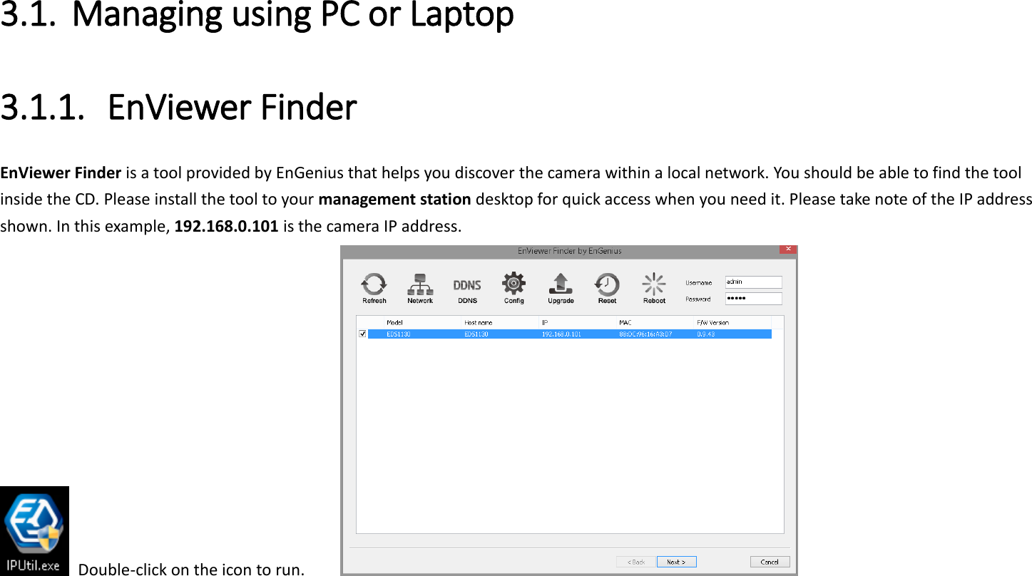 3.1. Managing using PC or Laptop 3.1.1. EnViewer Finder EnViewer Finder is a tool provided by EnGenius that helps you discover the camera within a local network. You should be able to find the tool inside the CD. Please install the tool to your management station desktop for quick access when you need it. Please take note of the IP address shown. In this example, 192.168.0.101 is the camera IP address.   Double-click on the icon to run.         