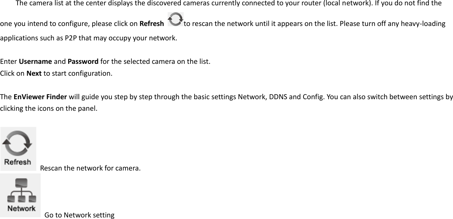  The camera list at the center displays the discovered cameras currently connected to your router (local network). If you do not find the one you intend to configure, please click on Refresh  to rescan the network until it appears on the list. Please turn off any heavy-loading applications such as P2P that may occupy your network.    Enter Username and Password for the selected camera on the list.   Click on Next to start configuration.    The EnViewer Finder will guide you step by step through the basic settings Network, DDNS and Config. You can also switch between settings by clicking the icons on the panel.      Rescan the network for camera.   Go to Network setting 