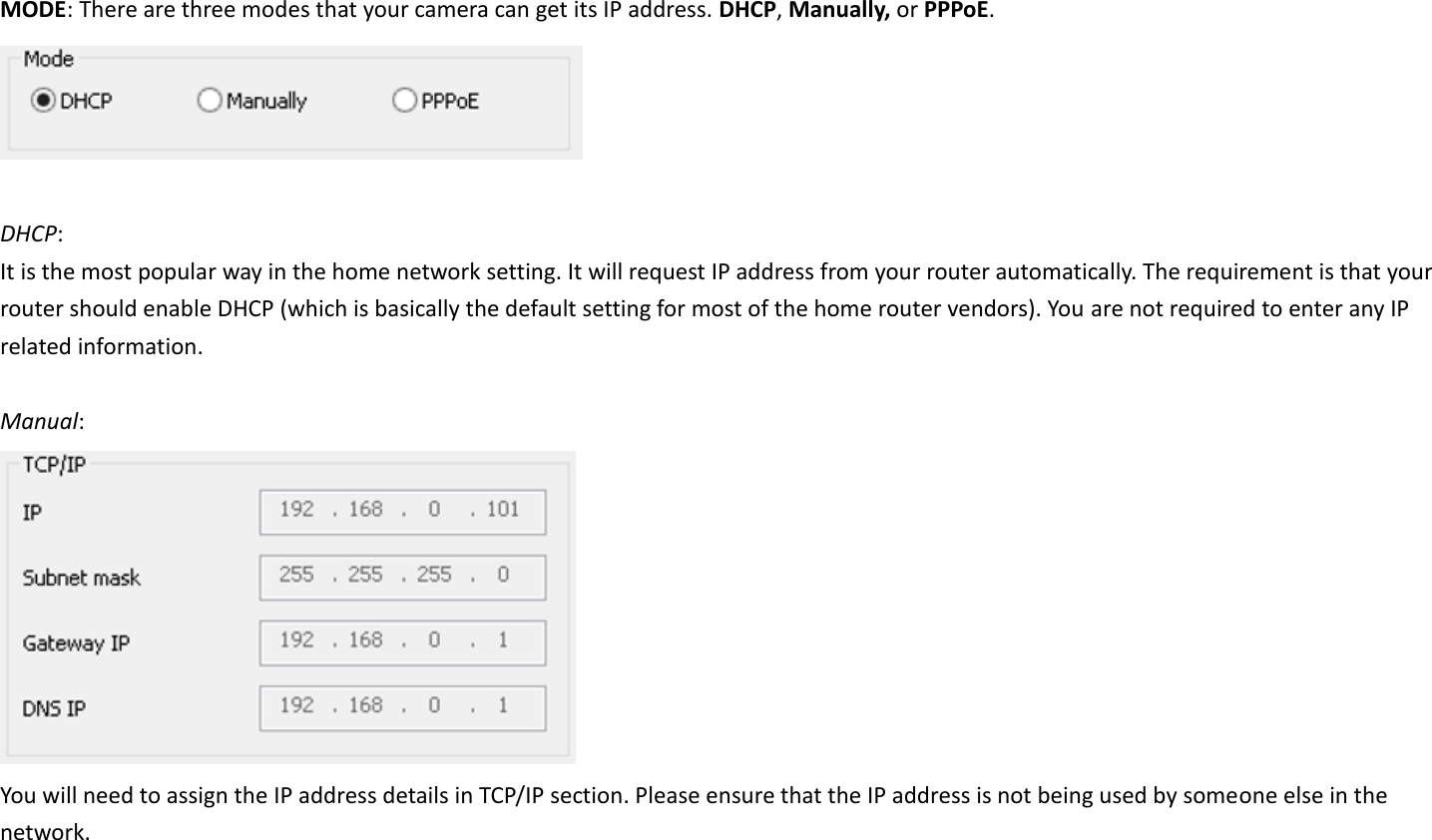 MODE: There are three modes that your camera can get its IP address. DHCP, Manually, or PPPoE.   DHCP:   It is the most popular way in the home network setting. It will request IP address from your router automatically. The requirement is that your router should enable DHCP (which is basically the default setting for most of the home router vendors). You are not required to enter any IP related information.  Manual:    You will need to assign the IP address details in TCP/IP section. Please ensure that the IP address is not being used by someone else in the network.   