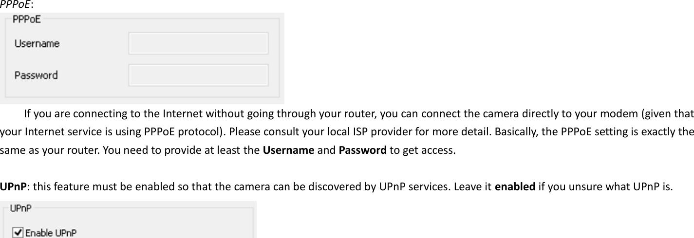  PPPoE:    If you are connecting to the Internet without going through your router, you can connect the camera directly to your modem (given that your Internet service is using PPPoE protocol). Please consult your local ISP provider for more detail. Basically, the PPPoE setting is exactly the same as your router. You need to provide at least the Username and Password to get access.  UPnP: this feature must be enabled so that the camera can be discovered by UPnP services. Leave it enabled if you unsure what UPnP is.       