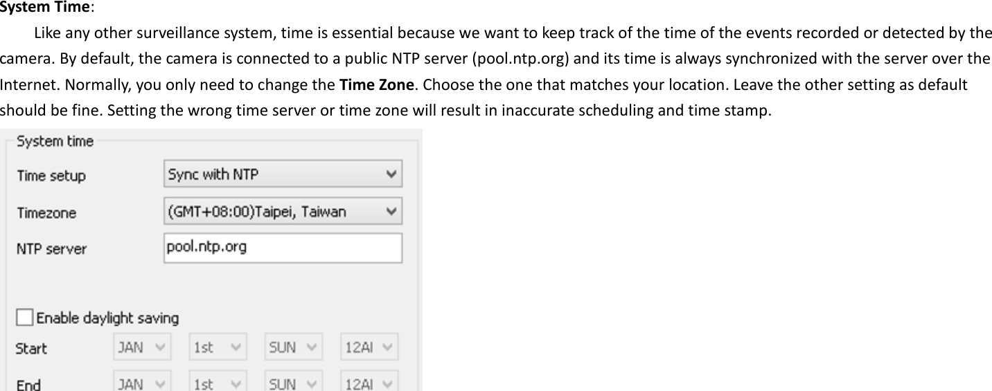 System Time:   Like any other surveillance system, time is essential because we want to keep track of the time of the events recorded or detected by the camera. By default, the camera is connected to a public NTP server (pool.ntp.org) and its time is always synchronized with the server over the Internet. Normally, you only need to change the Time Zone. Choose the one that matches your location. Leave the other setting as default should be fine. Setting the wrong time server or time zone will result in inaccurate scheduling and time stamp.      