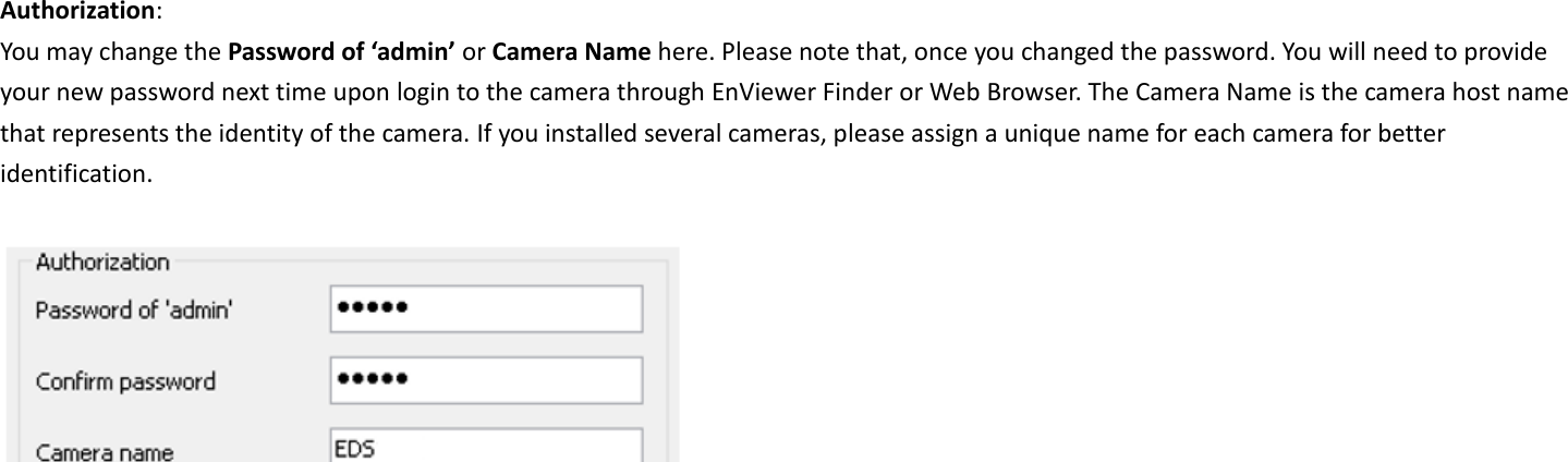 Authorization:   You may change the Password of ‘admin’ or Camera Name here. Please note that, once you changed the password. You will need to provide your new password next time upon login to the camera through EnViewer Finder or Web Browser. The Camera Name is the camera host name that represents the identity of the camera. If you installed several cameras, please assign a unique name for each camera for better identification.         