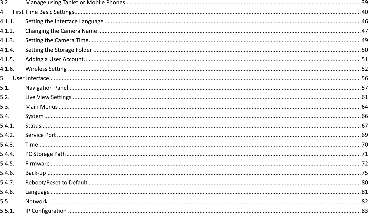 3.2.  Manage using Tablet or Mobile Phones .................................................................................................................................................... 39 4.  First Time Basic Settings ..................................................................................................................................................................................... 40 4.1.1.  Setting the Interface Language .................................................................................................................................................................. 46 4.1.2.  Changing the Camera Name ...................................................................................................................................................................... 47 4.1.3.  Setting the Camera Time............................................................................................................................................................................ 49 4.1.4.  Setting the Storage Folder ......................................................................................................................................................................... 50 4.1.5.  Adding a User Account ............................................................................................................................................................................... 51 4.1.6.  Wireless Setting ......................................................................................................................................................................................... 52 5.  User Interface ..................................................................................................................................................................................................... 56 5.1.  Navigation Panel ........................................................................................................................................................................................ 57 5.2.  Live View Settings ...................................................................................................................................................................................... 61 5.3.  Main Menus ............................................................................................................................................................................................... 64 5.4.  System ........................................................................................................................................................................................................ 66 5.4.1.  Status.......................................................................................................................................................................................................... 67 5.4.2.  Service Port ................................................................................................................................................................................................ 69 5.4.3.  Time ........................................................................................................................................................................................................... 70 5.4.4.  PC Storage Path .......................................................................................................................................................................................... 71 5.4.5.  Firmware .................................................................................................................................................................................................... 72 5.4.6.  Back-up ...................................................................................................................................................................................................... 75 5.4.7.  Reboot/Reset to Default ............................................................................................................................................................................ 80 5.4.8.  Language .................................................................................................................................................................................................... 81 5.5.  Network ..................................................................................................................................................................................................... 82 5.5.1.  IP Configuration ......................................................................................................................................................................................... 83 