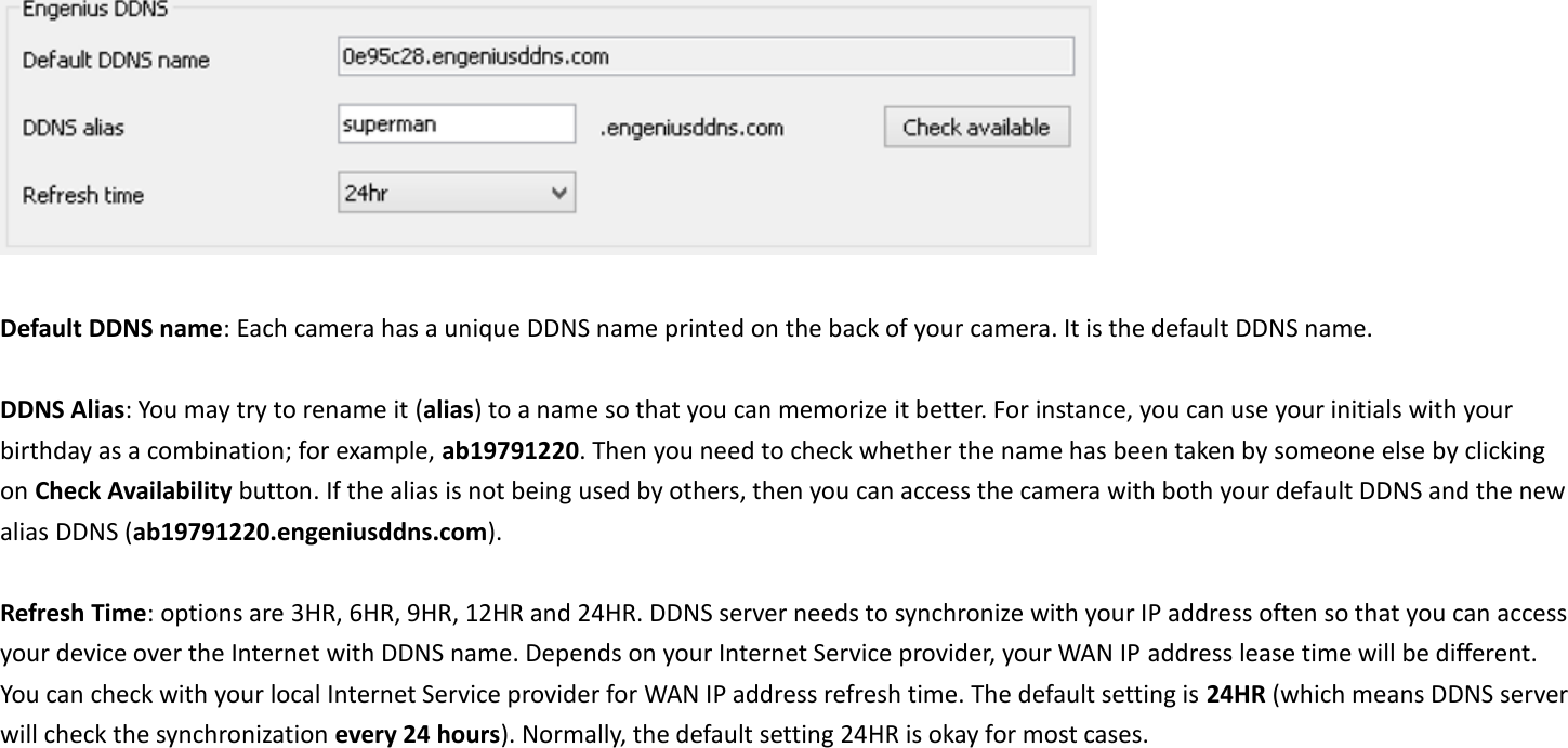   Default DDNS name: Each camera has a unique DDNS name printed on the back of your camera. It is the default DDNS name.    DDNS Alias: You may try to rename it (alias) to a name so that you can memorize it better. For instance, you can use your initials with your birthday as a combination; for example, ab19791220. Then you need to check whether the name has been taken by someone else by clicking on Check Availability button. If the alias is not being used by others, then you can access the camera with both your default DDNS and the new alias DDNS (ab19791220.engeniusddns.com).  Refresh Time: options are 3HR, 6HR, 9HR, 12HR and 24HR. DDNS server needs to synchronize with your IP address often so that you can access your device over the Internet with DDNS name. Depends on your Internet Service provider, your WAN IP address lease time will be different. You can check with your local Internet Service provider for WAN IP address refresh time. The default setting is 24HR (which means DDNS server will check the synchronization every 24 hours). Normally, the default setting 24HR is okay for most cases.        