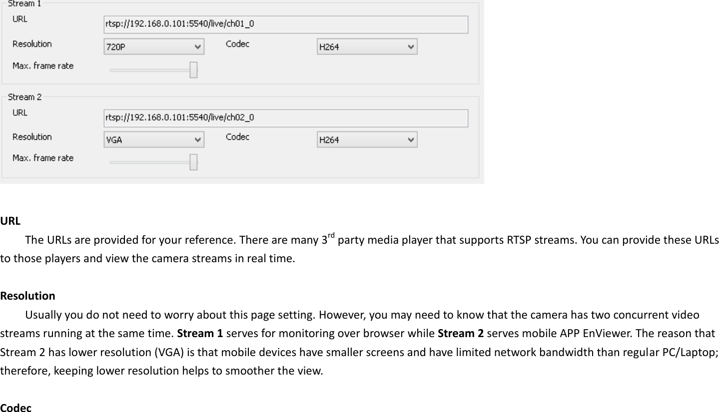   URL   The URLs are provided for your reference. There are many 3rd party media player that supports RTSP streams. You can provide these URLs to those players and view the camera streams in real time.    Resolution Usually you do not need to worry about this page setting. However, you may need to know that the camera has two concurrent video streams running at the same time. Stream 1 serves for monitoring over browser while Stream 2 serves mobile APP EnViewer. The reason that Stream 2 has lower resolution (VGA) is that mobile devices have smaller screens and have limited network bandwidth than regular PC/Laptop; therefore, keeping lower resolution helps to smoother the view.  Codec 