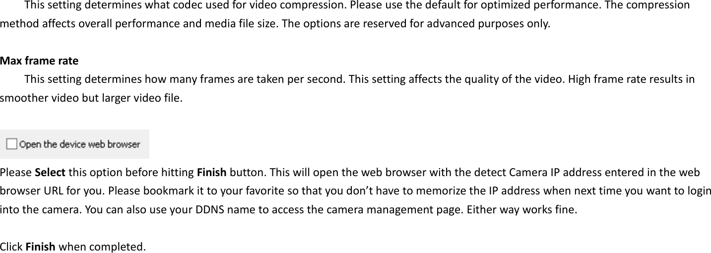   This setting determines what codec used for video compression. Please use the default for optimized performance. The compression method affects overall performance and media file size. The options are reserved for advanced purposes only.  Max frame rate   This setting determines how many frames are taken per second. This setting affects the quality of the video. High frame rate results in smoother video but larger video file.       Please Select this option before hitting Finish button. This will open the web browser with the detect Camera IP address entered in the web browser URL for you. Please bookmark it to your favorite so that you don’t have to memorize the IP address when next time you want to login into the camera. You can also use your DDNS name to access the camera management page. Either way works fine.  Click Finish when completed.    